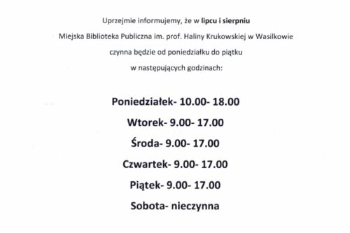 Uprzejmie informujemy, że w lipcu i sierpniu Miejska Biblioteka Publiczna im. prof. Haliny Krukowskiej w Wasilkowie czynna będzie od poniedziałku do piątku w następujących godzinach: Poniedziałek- 10.00- 18.00 Wtorek- 9.00- 17.00 Środa- 9.00- 17.00 Czwartek- 9.00- 17.00 Piątek- 9.00- 17.00 Sobota- nieczynna