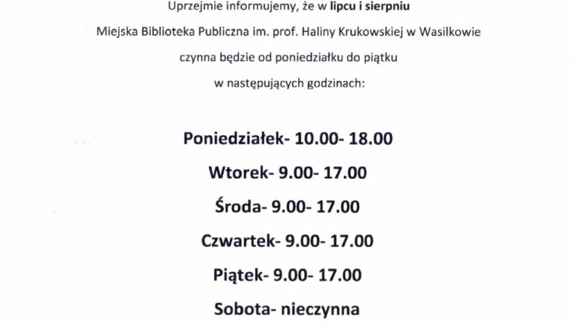 Uprzejmie informujemy, że w lipcu i sierpniu Miejska Biblioteka Publiczna im. prof. Haliny Krukowskiej w Wasilkowie czynna będzie od poniedziałku do piątku w następujących godzinach: Poniedziałek- 10.00- 18.00 Wtorek- 9.00- 17.00 Środa- 9.00- 17.00 Czwartek- 9.00- 17.00 Piątek- 9.00- 17.00 Sobota- nieczynna