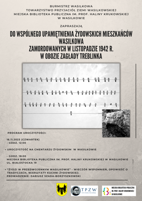 Serdecznie zapraszamy do wspólnego upamiętnienia żydowskich mieszkańców Wasilkowa zamordowanych w listopadzie 1942 r. w obozie zagłady Treblinka. Program uroczystości: 16.11.2023 r. (czwartek) - godz. 12:00 Uroczystość na cmentarzu żydowskim w Wasilkowie -godz. 18:00 "Żydzi w przedwojennym Wasilkowie" - wieczór wspomnień, opowieść o tradycjach, warsztaty kuchni żydowskiej. Prowadzenie: Dariusz Szada-Borzyszkowski Organizatorzy: Adrian Łuckiewicz - Burmistrz Wasilkowa Towarzystwo Przyjaciół Ziemi Wasilkowskiej Miejska Biblioteka Publiczna im. prof. Haliny Krukowskiej w Wasilkowie